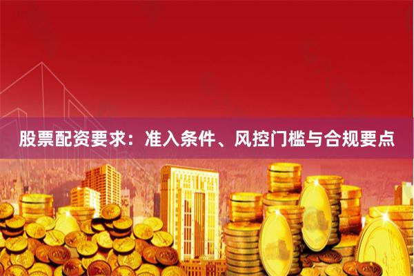 股票配资要求：准入条件、风控门槛与合规要点
